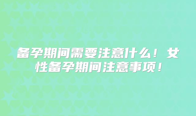 备孕期间需要注意什么！女性备孕期间注意事项！