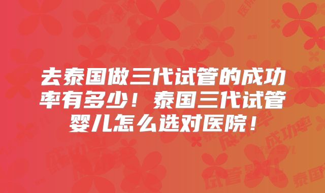 去泰国做三代试管的成功率有多少！泰国三代试管婴儿怎么选对医院！