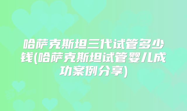 哈萨克斯坦三代试管多少钱(哈萨克斯坦试管婴儿成功案例分享)