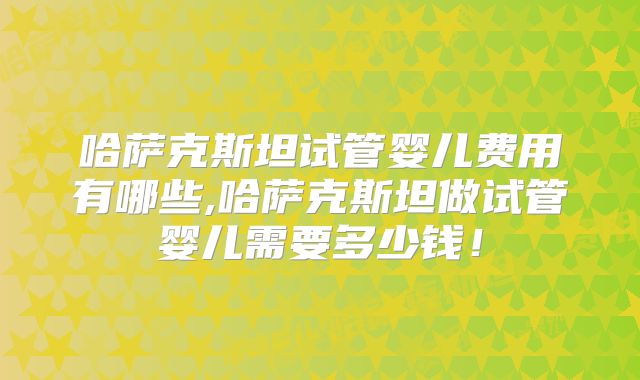 哈萨克斯坦试管婴儿费用有哪些,哈萨克斯坦做试管婴儿需要多少钱！
