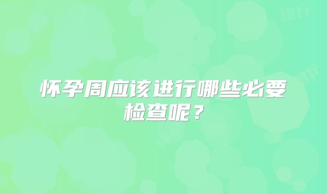 怀孕周应该进行哪些必要检查呢?