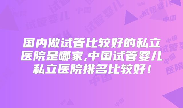 国内做试管比较好的私立医院是哪家,中国试管婴儿私立医院排名比较好！