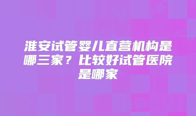 淮安试管婴儿直营机构是哪三家？比较好试管医院是哪家