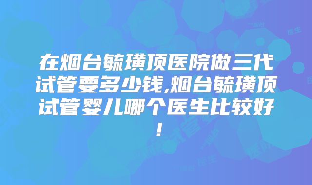 在烟台毓璜顶医院做三代试管要多少钱,烟台毓璜顶试管婴儿哪个医生比较好！