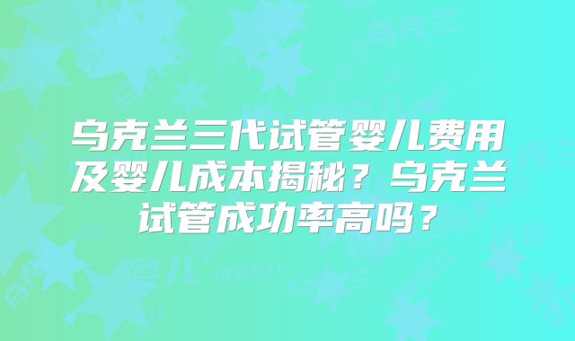 乌克兰三代试管婴儿费用及婴儿成本揭秘?乌克兰试管成功率高吗?