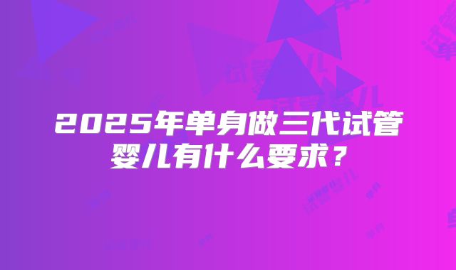 2025年单身做三代试管婴儿有什么要求？