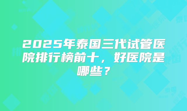 2025年泰国三代试管医院排行榜前十,好医院是哪些?