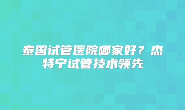 泰国试管医院哪家好？杰特宁试管技术领先