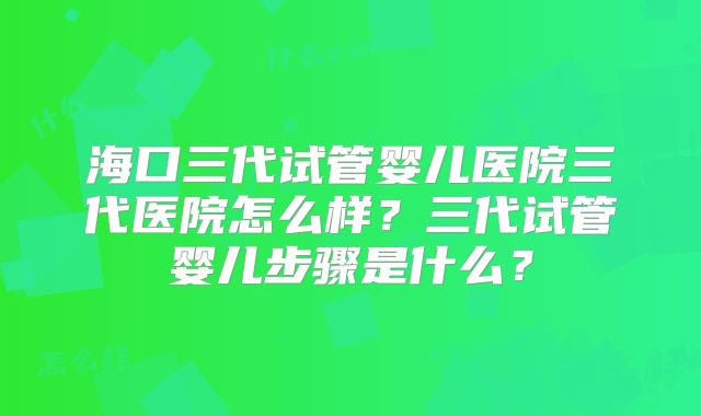 海口三代试管婴儿医院三代医院怎么样？三代试管婴儿步骤是什么？