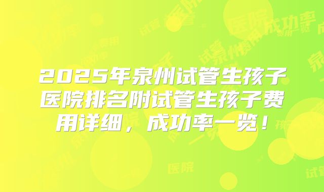 2025年泉州试管生孩子医院排名附试管生孩子费用详细，成功率一览！