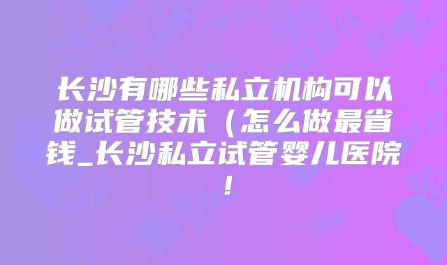 长沙有哪些私立机构可以做试管技术（怎么做最省钱_长沙私立试管婴儿医院！