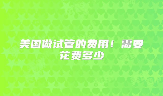 美国做试管的费用!需要花费多少