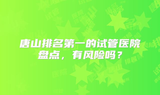 唐山排名第一的试管医院盘点，有风险吗？