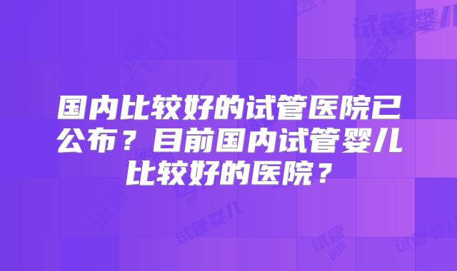 国内比较好的试管医院已公布?目前国内试管婴儿比较好的医院?