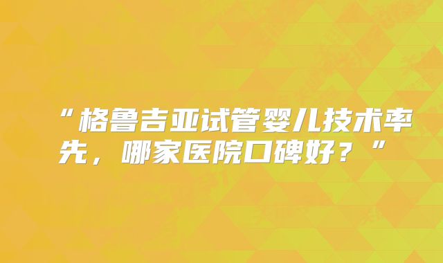 “格鲁吉亚试管婴儿技术率先，哪家医院口碑好？”