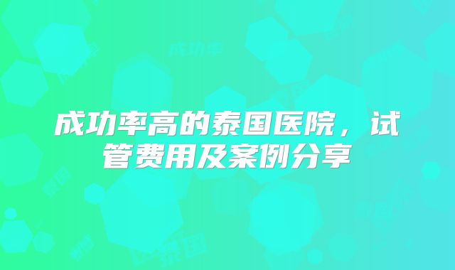 成功率高的泰国医院,试管费用及案例分享