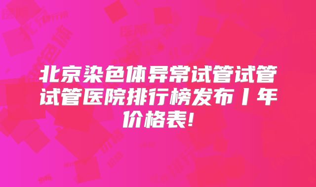 北京染色体异常试管试管试管医院排行榜发布丨年价格表!