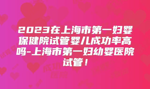 2023在上海市第一妇婴保健院试管婴儿成功率高吗-上海市第一妇幼婴医院试管！