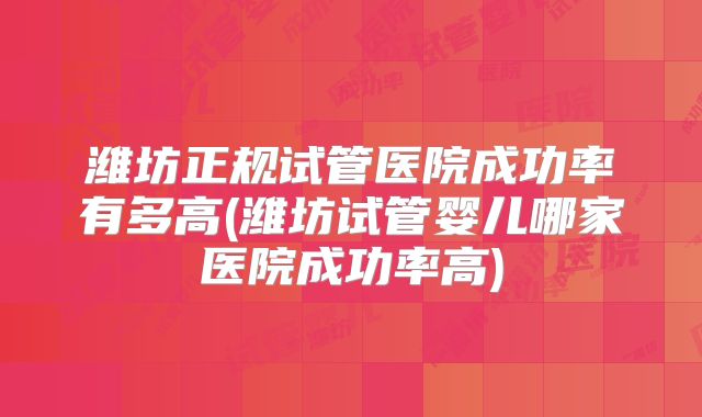 潍坊正规试管医院成功率有多高(潍坊试管婴儿哪家医院成功率高)