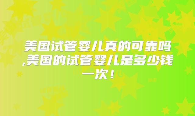 美国试管婴儿真的可靠吗,美国的试管婴儿是多少钱一次!