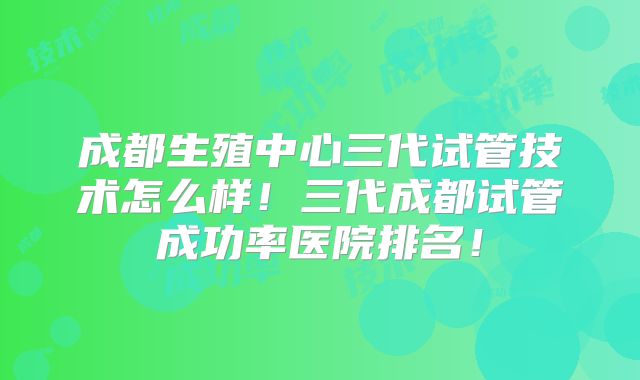 成都生殖中心三代试管技术怎么样！三代成都试管成功率医院排名！