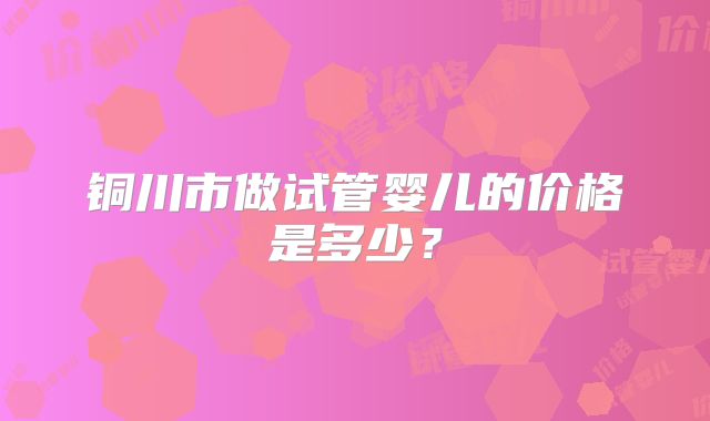 铜川市做试管婴儿的价格是多少?
