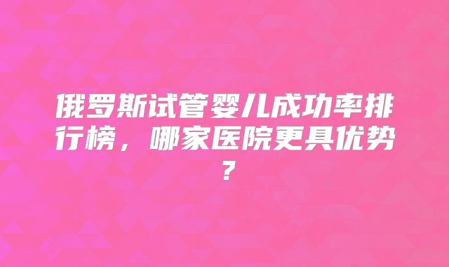 俄罗斯试管婴儿成功率排行榜，哪家医院更具优势？