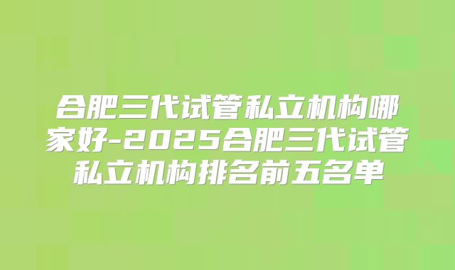 合肥三代试管私立机构哪家好-2025合肥三代试管私立机构排名前五名单