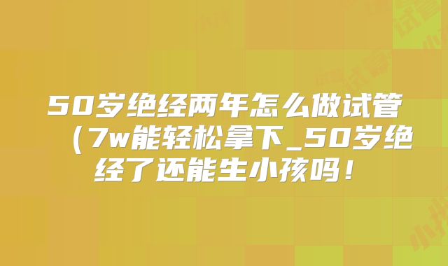 50岁绝经两年怎么做试管（7w能轻松拿下_50岁绝经了还能生小孩吗！