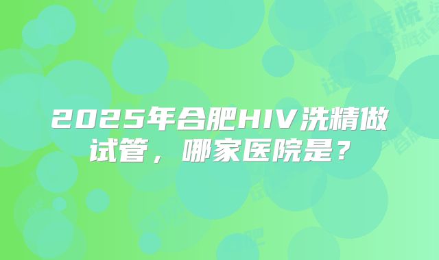 2025年合肥HIV洗精做试管，哪家医院是？