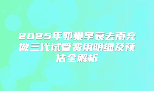 2025年卵巢早衰去南充做三代试管费用明细及预估全解析