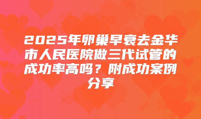 2025年卵巢早衰去金华市人民医院做三代试管的成功率高吗？附成功案例分享