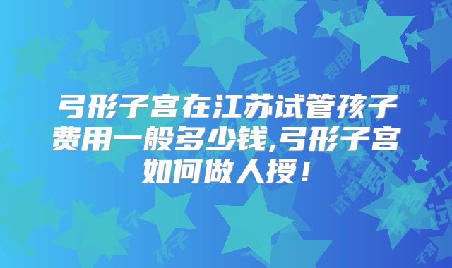 弓形子宫在江苏试管孩子费用一般多少钱,弓形子宫如何做人授！