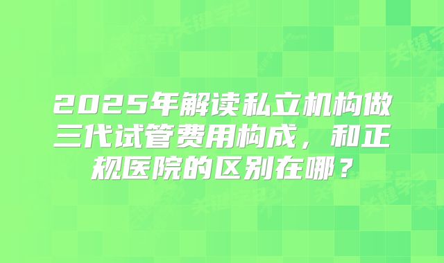 2025年解读私立机构做三代试管费用构成，和正规医院的区别在哪？