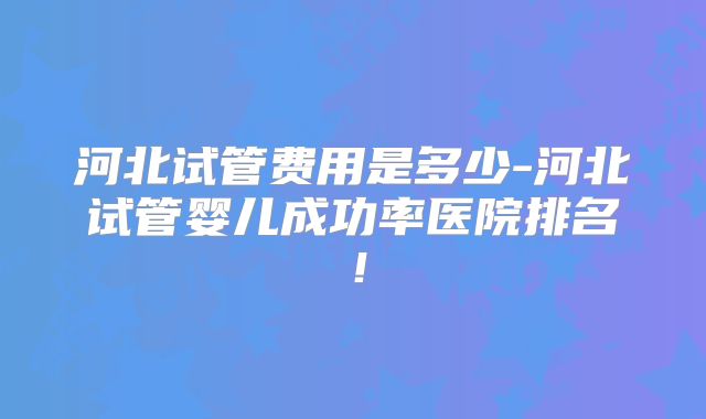 河北试管费用是多少-河北试管婴儿成功率医院排名！