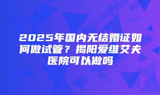 2025年国内无结婚证如何做试管？揭阳爱维艾夫医院可以做吗
