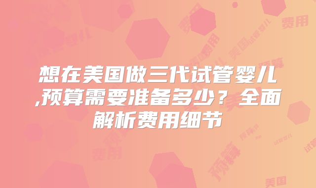想在美国做三代试管婴儿,预算需要准备多少？全面解析费用细节