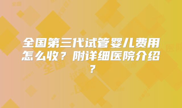 全国第三代试管婴儿费用怎么收？附详细医院介绍？