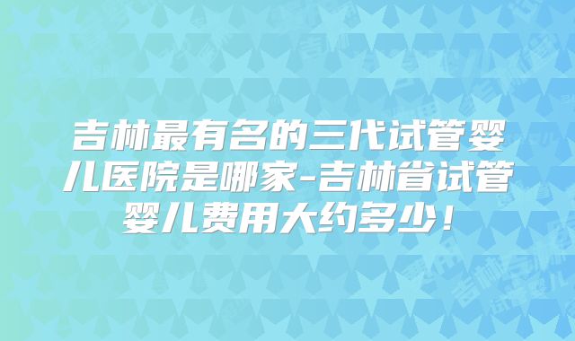 吉林最有名的三代试管婴儿医院是哪家-吉林省试管婴儿费用大约多少！