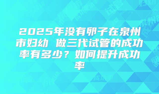 2025年没有卵子在泉州市妇幼 做三代试管的成功率有多少？如何提升成功率