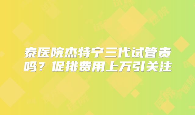 泰医院杰特宁三代试管贵吗？促排费用上万引关注