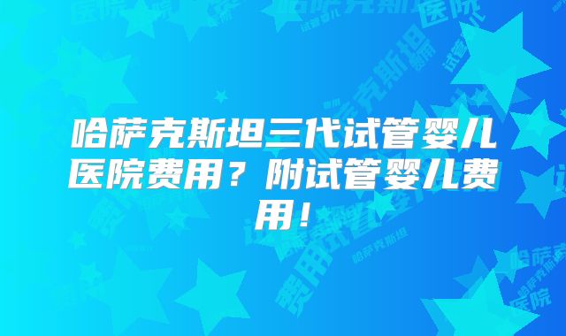 哈萨克斯坦三代试管婴儿医院费用？附试管婴儿费用！