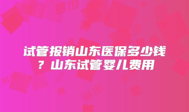 试管报销山东医保多少钱?山东试管婴儿费用