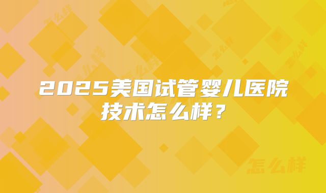2025美国试管婴儿医院技术怎么样?