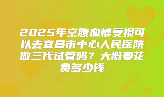 2025年空腹血糖受损可以去宜昌市中心人民医院做三代试管吗?大概要花费多少钱