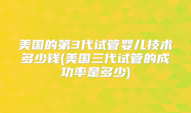 美国的第3代试管婴儿技术多少钱(美国三代试管的成功率是多少)