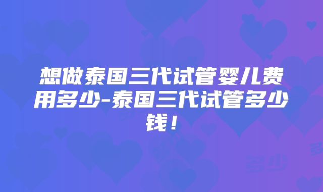 想做泰国三代试管婴儿费用多少-泰国三代试管多少钱！