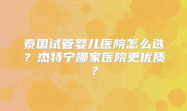泰国试管婴儿医院怎么选？杰特宁哪家医院更优质？