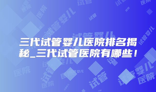 三代试管婴儿医院排名揭秘_三代试管医院有哪些！
