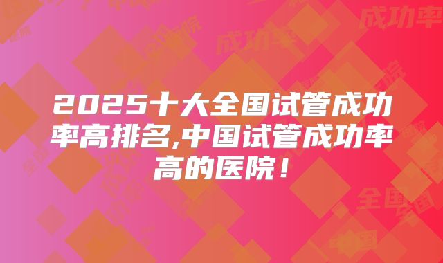 2025十大全国试管成功率高排名,中国试管成功率高的医院！